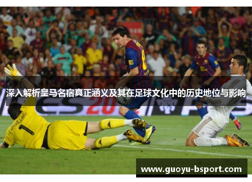 深入解析皇马名宿真正涵义及其在足球文化中的历史地位与影响