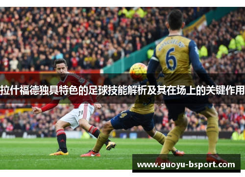 拉什福德独具特色的足球技能解析及其在场上的关键作用
