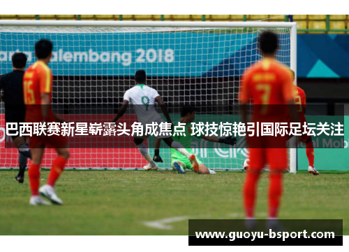 巴西联赛新星崭露头角成焦点 球技惊艳引国际足坛关注