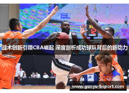 战术创新引领CBA崛起 深度剖析成功球队背后的新动力