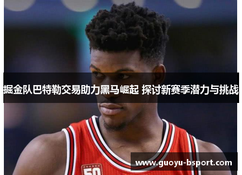 掘金队巴特勒交易助力黑马崛起 探讨新赛季潜力与挑战