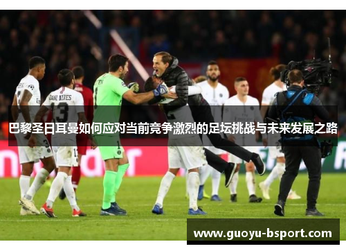 巴黎圣日耳曼如何应对当前竞争激烈的足坛挑战与未来发展之路 巴黎圣日耳曼如何应对当前竞争激烈的足坛挑战与未来发展之路