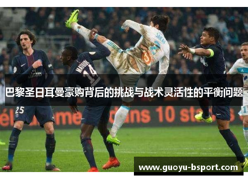 巴黎圣日耳曼豪购背后的挑战与战术灵活性的平衡问题