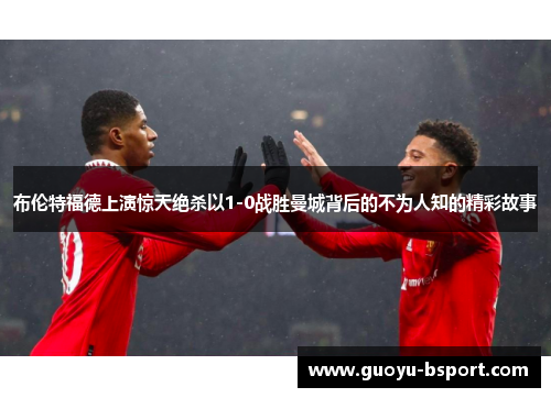 布伦特福德上演惊天绝杀以1-0战胜曼城背后的不为人知的精彩故事 布伦特福德上演惊天绝杀以1-0战胜曼城背后的不为人知的精彩故事