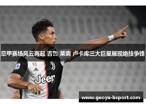意甲赛场风云再起 吉鲁 莱奥 卢卡库三大巨星展现绝技争锋 意甲赛场风云再起 吉鲁 莱奥 卢卡库三大巨星展现绝技争锋
