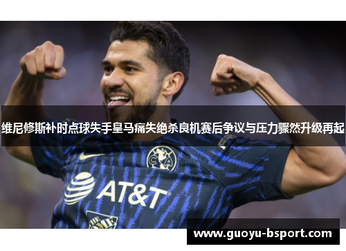 维尼修斯补时点球失手皇马痛失绝杀良机赛后争议与压力骤然升级再起